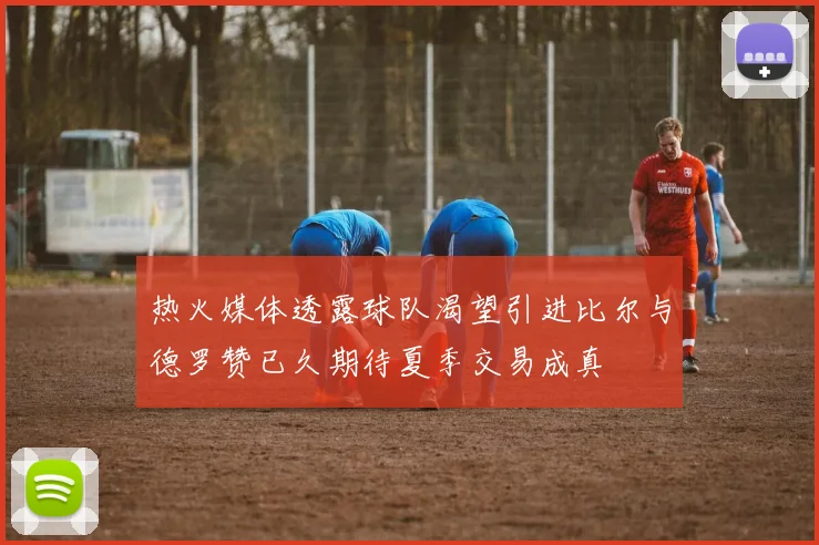 热火媒体透露球队渴望引进比尔与德罗赞已久期待夏季交易成真