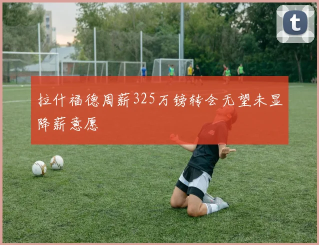 拉什福德周薪325万镑转会无望未显降薪意愿
