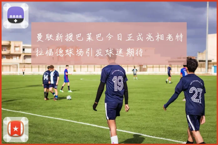 曼联新援巴莱巴今日正式亮相老特拉福德球场引发球迷期待