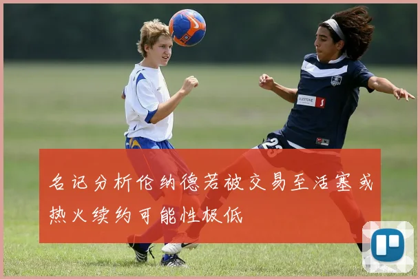 名记分析伦纳德若被交易至活塞或热火续约可能性极低