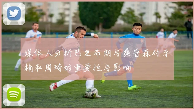 媒体人分析巴里布朗与桑普森对李楠和周琦的重要性与影响
