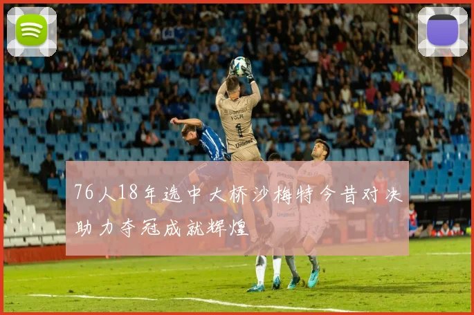 76人18年选中大桥沙梅特今昔对决助力夺冠成就辉煌