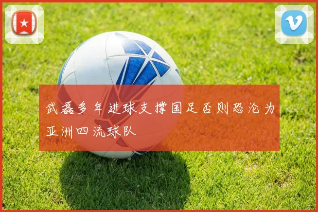 武磊多年进球支撑国足否则恐沦为亚洲四流球队