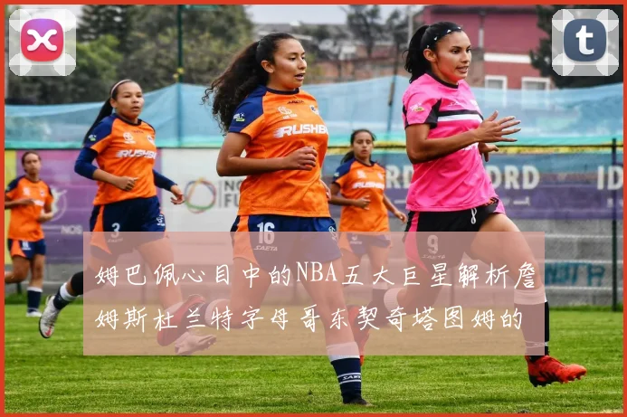 姆巴佩心目中的NBA五大巨星解析詹姆斯杜兰特字母哥东契奇塔图姆的独特魅力