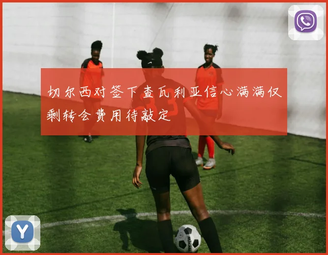 切尔西对签下查瓦利亚信心满满仅剩转会费用待敲定